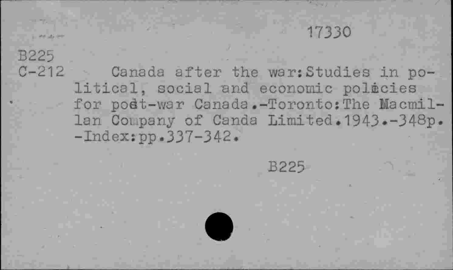 ﻿17330
В225
C-212 Canada after the war;Studies in political, social and economic policies for podt-war Canada.-Toronto:The Macmillan Company of Canda Limited.1943»-348p. -Index;pp.337-342.
B225